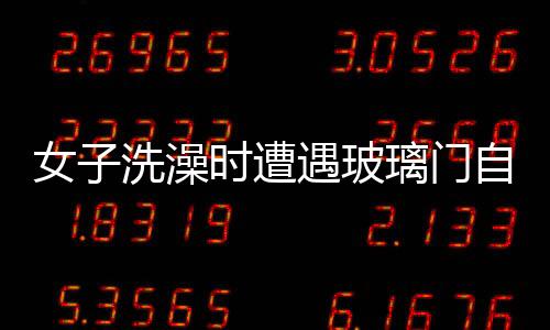 女子洗澡時遭遇玻璃門自爆事件，安全意識需增強與應急處置教育普及