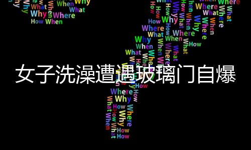 女子洗澡遭遇玻璃門自爆，手筋被炸斷——安全事故警示錄