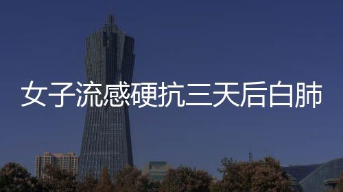 女子流感硬抗三天后白肺，警惕健康風(fēng)險
