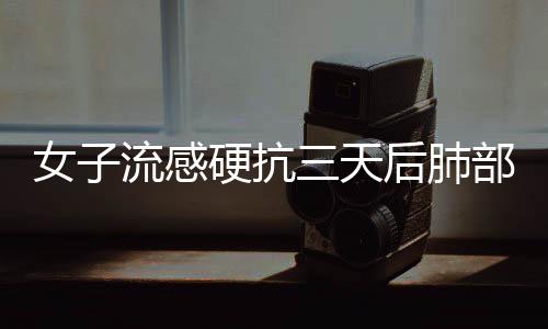 女子流感硬抗三天后肺部變白，警惕流感的潛在危害