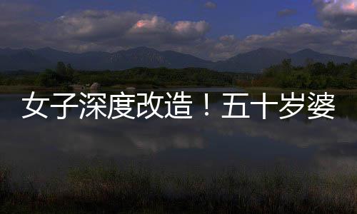 女子深度改造！五十歲婆婆公公驚艷變身，連家人都不敢認(rèn)