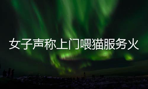 女子聲稱上門喂貓服務(wù)火爆，一天服務(wù)近二十家，每次收費(fèi)百元