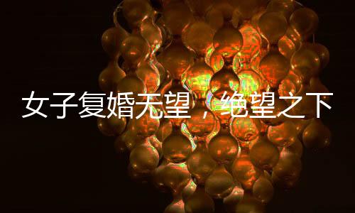 女子復(fù)婚無(wú)望，絕望之下做出極端行為，子女遭不幸喝下敵敵畏