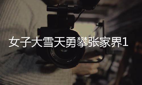 女子大雪天勇攀張家界168米天梯，堅(jiān)韌與挑戰(zhàn)的壯麗之旅
