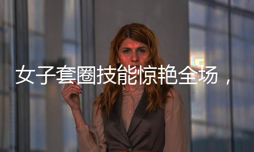 女子套圈技能驚艷全場(chǎng)，300個(gè)圈兒觸碰即反彈，展現(xiàn)超凡實(shí)力與獨(dú)特魅力