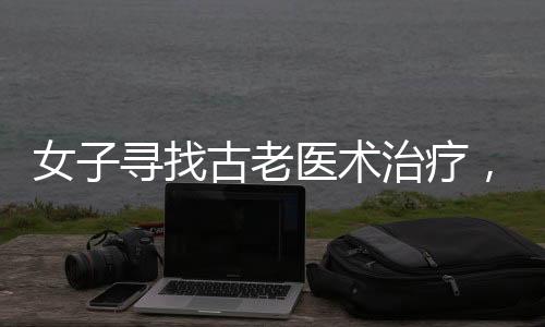 女子尋找古老醫(yī)術(shù)治療，神奇藥方引發(fā)熱議——其中一味藥引竟是指甲蓋
