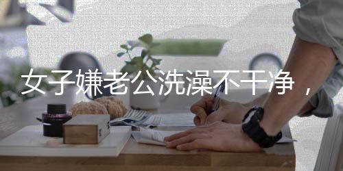 女子嫌老公洗澡不干凈，親自上手搓引發(fā)熱議 —— 家庭清潔背后的情感溝通挑戰(zhàn)