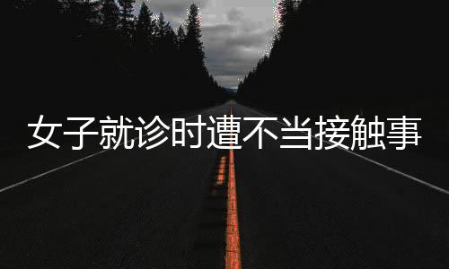 女子就診時(shí)遭不當(dāng)接觸事件曝光，院方回應(yīng)
