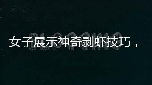 女子展示神奇剝蝦技巧，幾秒內(nèi)快速剝殼，引發(fā)網(wǎng)友熱議