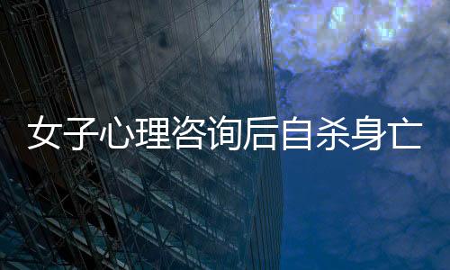 女子心理咨詢后自殺身亡，引發(fā)社會關(guān)注與思考