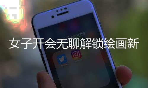 女子開會無聊解鎖繪畫新技能，職場之余發(fā)掘藝術(shù)潛能