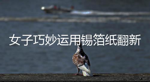 女子巧妙運用錫箔紙翻新發(fā)黑銀鐲子，展現(xiàn)獨特工藝