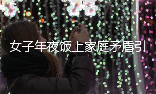 女子年夜飯上家庭矛盾引發(fā)戲劇性一幕，酒后行為失控竟舉報自己酒駕