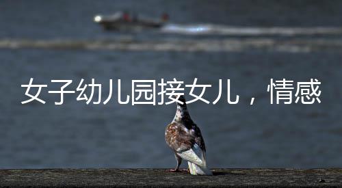 女子幼兒園接女兒，情感交織的瞬間