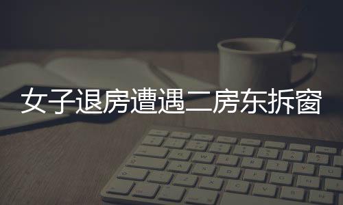 女子退房遭遇二房東拆窗驗灰，租住糾紛的背后隱藏著什么？