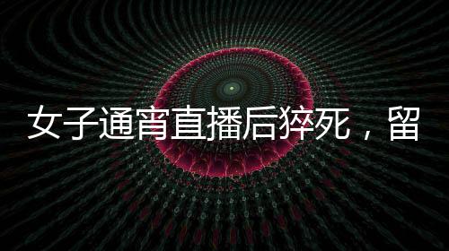 女子通宵直播后猝死，留下一兒一女，關(guān)注健康呼吁生命關(guān)懷的重要性