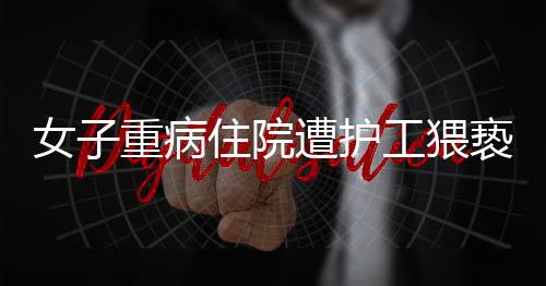 女子重病住院遭護工猥褻，醫(yī)院安全管理漏洞引發(fā)社會關(guān)注