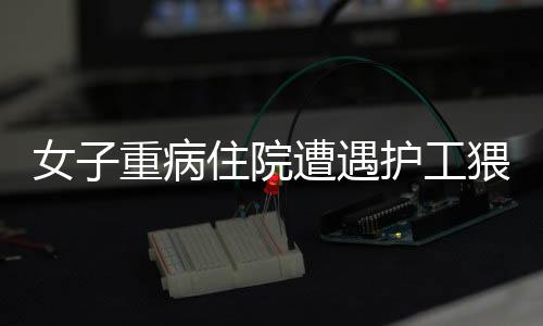 女子重病住院遭遇護工猥褻事件曝光，道德敗壞引發(fā)社會關注