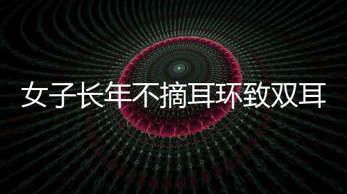 女子長年不摘耳環(huán)致雙耳結葡萄，關注個體經(jīng)驗，警醒健康意識
