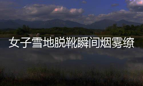 女子雪地脫靴瞬間煙霧繚繞，神秘現(xiàn)象引發(fā)關注與熱議