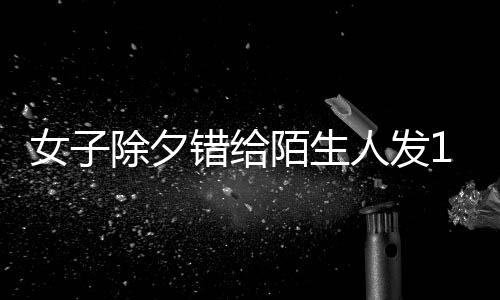 女子除夕錯(cuò)給陌生人發(fā)1萬紅包，善意之舉背后的故事