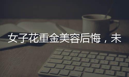 女子花重金美容后悔，未能感受到美的提升