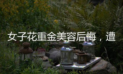 女子花重金美容后悔，遭遇引發(fā)社會關注