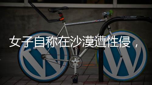 女子自稱在沙漠遭性侵，警方迅速回應(yīng)