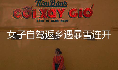 女子自駕返鄉(xiāng)遇暴雪連開六場直播問路，毅力與智慧并行展現(xiàn)旅途真諦