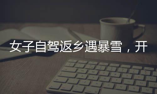 女子自駕返鄉(xiāng)遇暴雪，開直播求助問路——雪中的溫暖力量