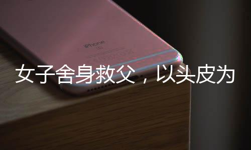 女子舍身救父，以頭皮為代價(jià)的深情告白