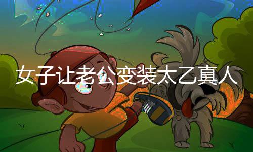 女子讓老公變裝太乙真人，獨(dú)特浪漫致敬傳統(tǒng)文化