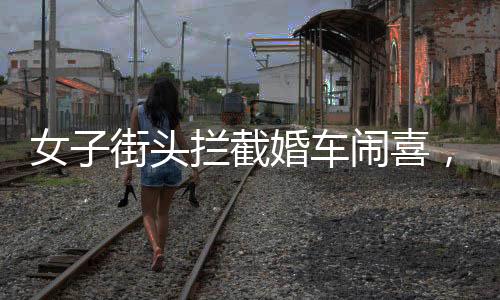 女子街頭攔截婚車鬧喜，傳統(tǒng)習(xí)俗中的小插曲還是陋習(xí)亂象？