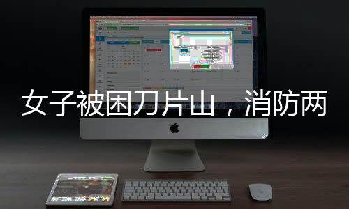 女子被困刀片山，消防兩小時(shí)成功營救