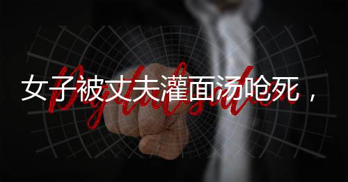 女子被丈夫灌面湯嗆死，家屬要求重判，家庭暴力悲劇引發(fā)社會(huì)關(guān)注