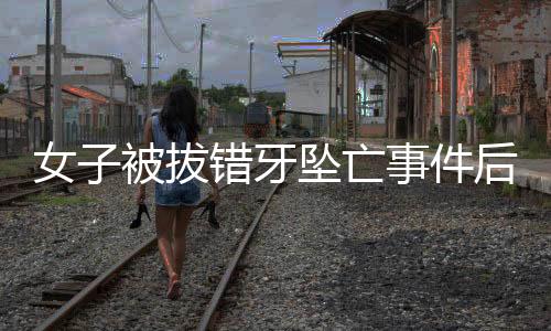 女子被拔錯(cuò)牙墜亡事件后續(xù)，已協(xié)商解決