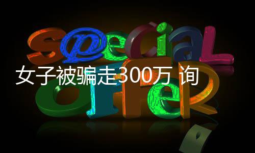 女子被騙走300萬(wàn) 詢問(wèn)對(duì)方生活費(fèi)竟被返還一萬(wàn)
