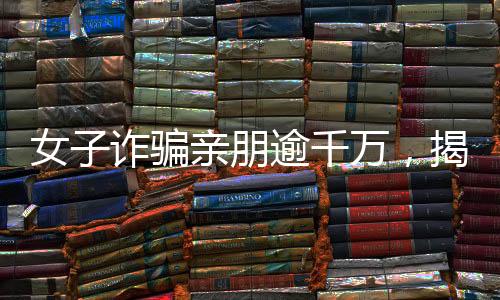 女子詐騙親朋逾千萬，揭秘金融欺詐背后的故事