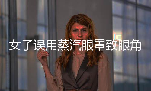 女子誤用蒸汽眼罩致眼角膜燙傷，提醒廣大消費(fèi)者注意使用安全