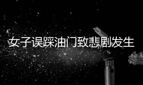 女子誤踩油門致悲劇發(fā)生，一命瞬間消逝