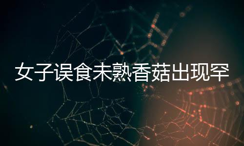 女子誤食未熟香菇出現(xiàn)罕見身體不適，健康警示照亮公眾視野