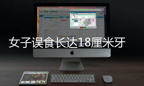 女子誤食長達(dá)18厘米牙刷，緊急催吐引發(fā)關(guān)注