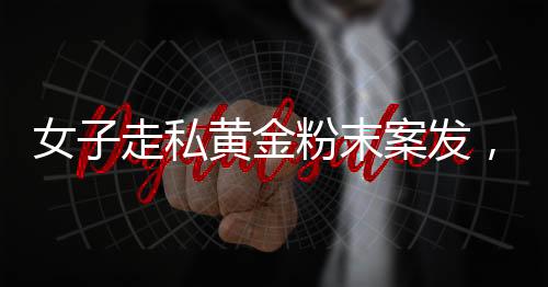 女子走私黃金粉末案發(fā)，四人為違法代價付重刑