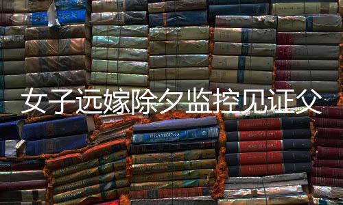女子遠嫁除夕監(jiān)控見證父親深情，離愁別緒中的牽掛與感動