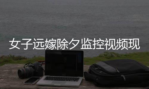 女子遠(yuǎn)嫁除夕監(jiān)控視頻現(xiàn)父親默默抹淚，情感牽掛觸動人心深處