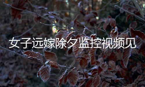 女子遠(yuǎn)嫁除夕監(jiān)控視頻見證，父親的眼淚與無盡的牽掛