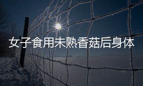 女子食用未熟香菇后身體出現(xiàn)異常反應(yīng)，經(jīng)歷如同被鞭打