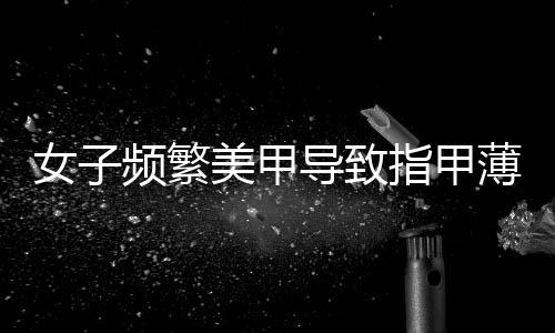 女子頻繁美甲導致指甲薄到可見肉——關愛健康指甲的重要性及防范建議