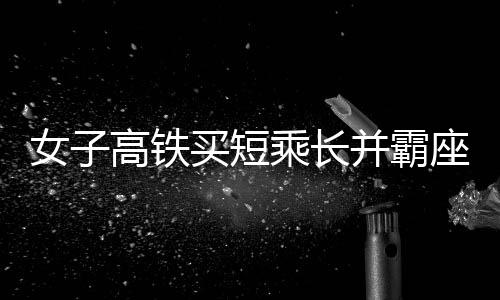 女子高鐵買(mǎi)短乘長(zhǎng)并霸座行為被行拘