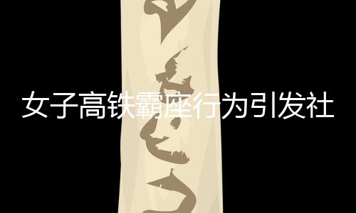 女子高鐵霸座行為引發(fā)社會關(guān)注，被行政拘留展現(xiàn)法治精神